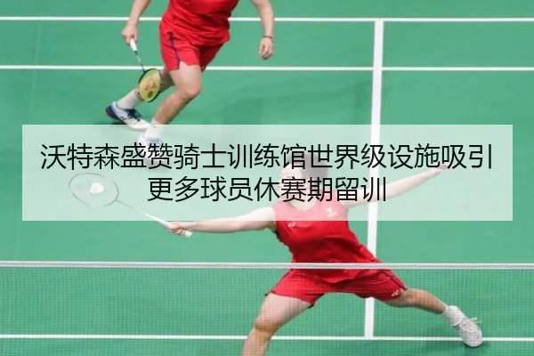 沃特森盛赞骑士训练馆世界级设施吸引更多球员休赛期留训